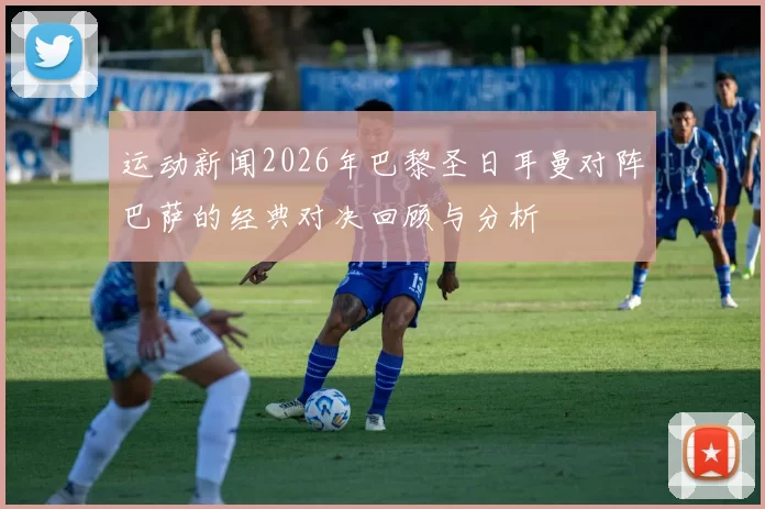运动新闻2026年巴黎圣日耳曼对阵巴萨的经典对决回顾与分析