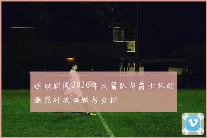 运动新闻2026年火箭队与爵士队的激烈对决回顾与分析