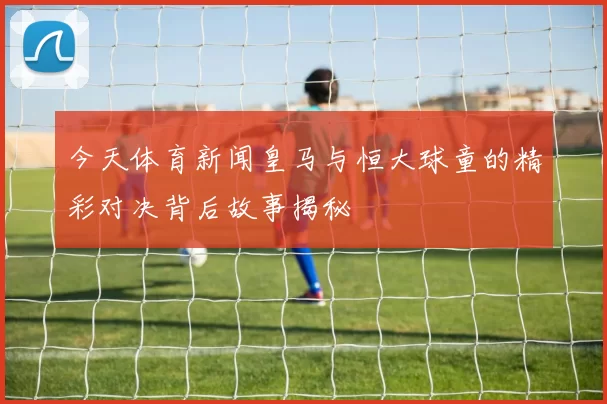 今天体育新闻皇马与恒大球童的精彩对决背后故事揭秘