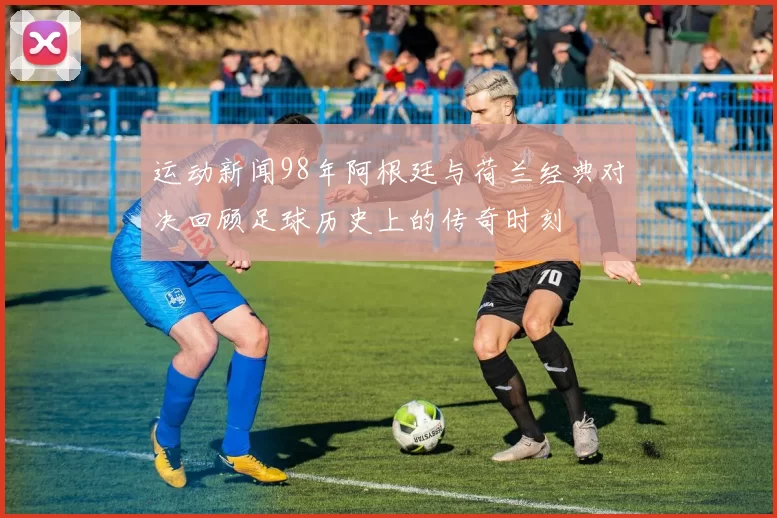 运动新闻98年阿根廷与荷兰经典对决回顾足球历史上的传奇时刻