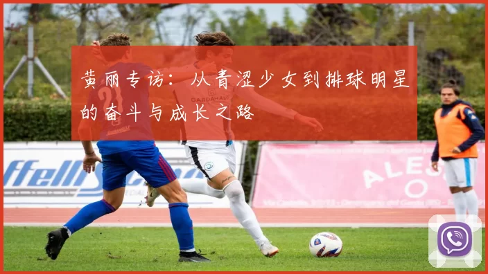 黄丽专访：从青涩少女到排球明星的奋斗与成长之路