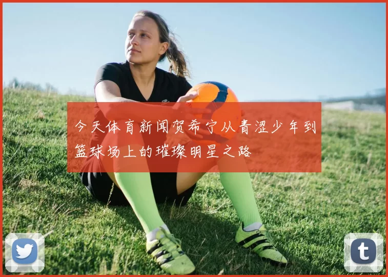 今天体育新闻贺希宁从青涩少年到篮球场上的璀璨明星之路